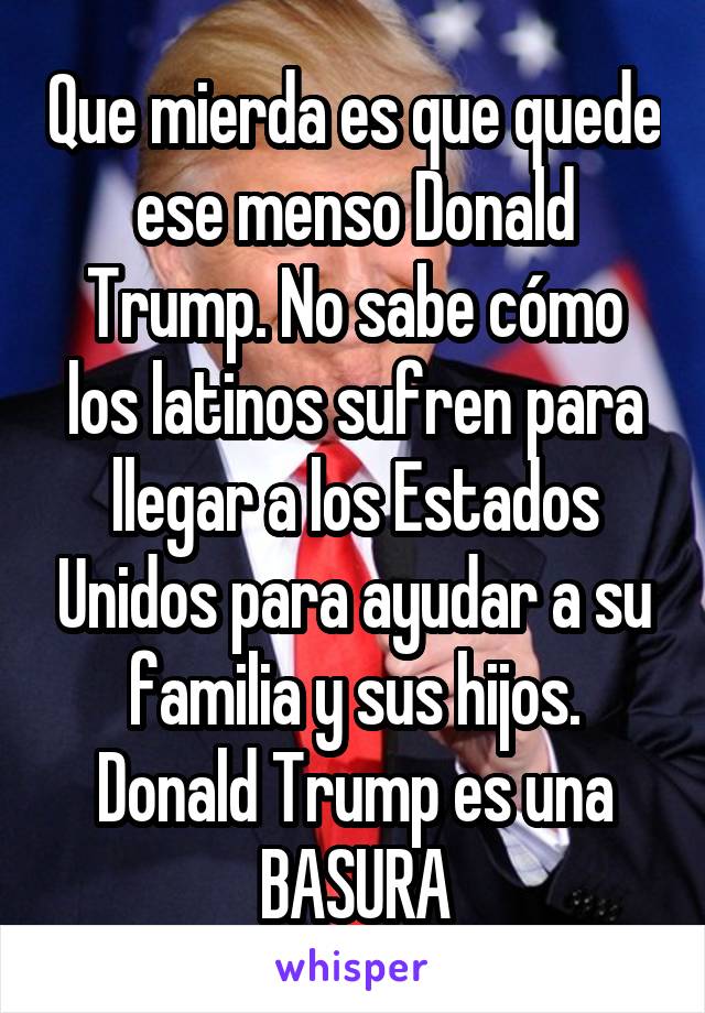 Que mierda es que quede ese menso Donald Trump. No sabe cómo los latinos sufren para llegar a los Estados Unidos para ayudar a su familia y sus hijos. Donald Trump es una BASURA