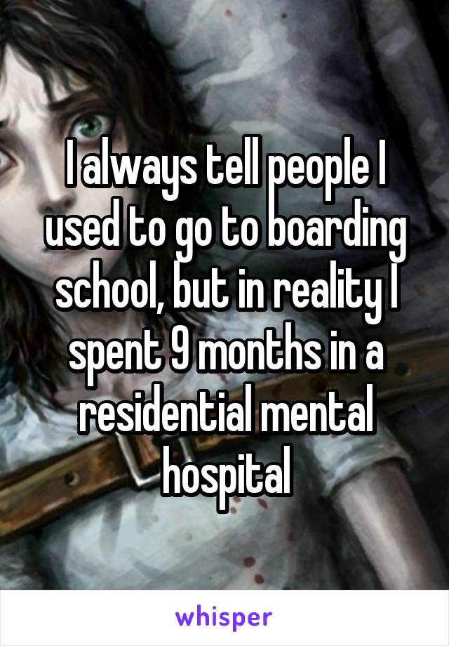 I always tell people I used to go to boarding school, but in reality I spent 9 months in a residential mental hospital