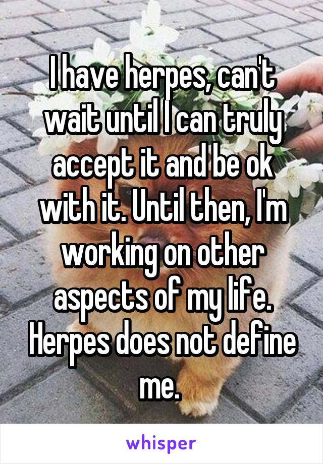 I have herpes, can't wait until I can truly accept it and be ok with it. Until then, I'm working on other aspects of my life. Herpes does not define me. 
