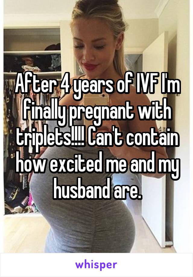 After 4 years of IVF I'm finally pregnant with triplets!!!! Can't contain how excited me and my husband are.