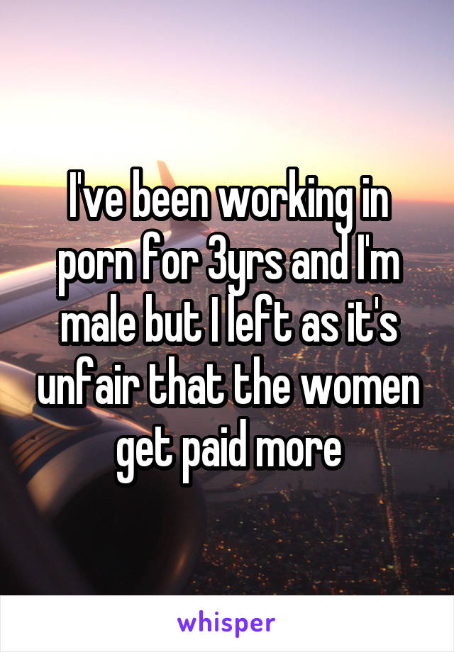 I've been working in porn for 3yrs and I'm male but I left as it's unfair that the women get paid more