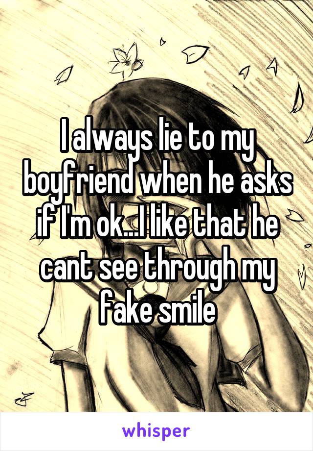 I always lie to my boyfriend when he asks if I'm ok...I like that he cant see through my fake smile