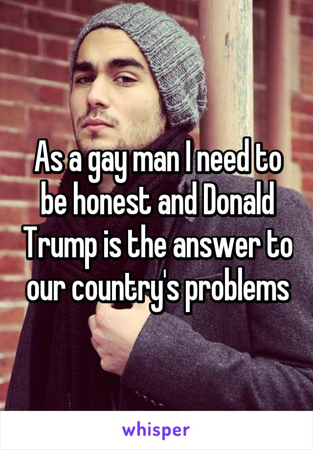 As a gay man I need to be honest and Donald Trump is the answer to our country's problems