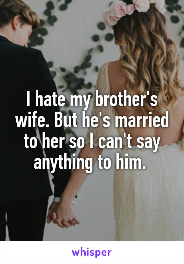 I hate my brother's wife. But he's married to her so I can't say anything to him. 