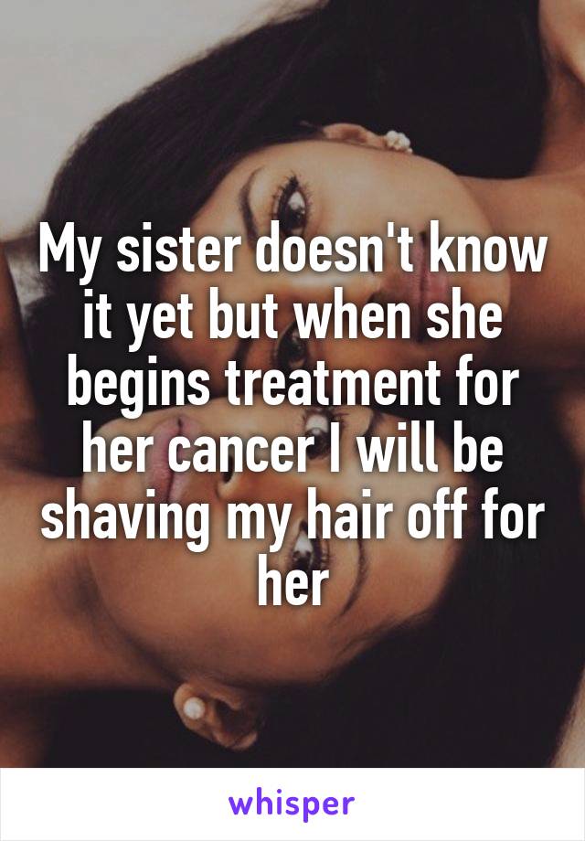 My sister doesn't know it yet but when she begins treatment for her cancer I will be shaving my hair off for her