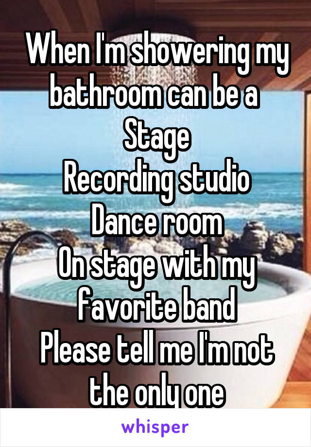 When I'm showering my bathroom can be a 
Stage
Recording studio
Dance room
On stage with my favorite band
Please tell me I'm not the only one