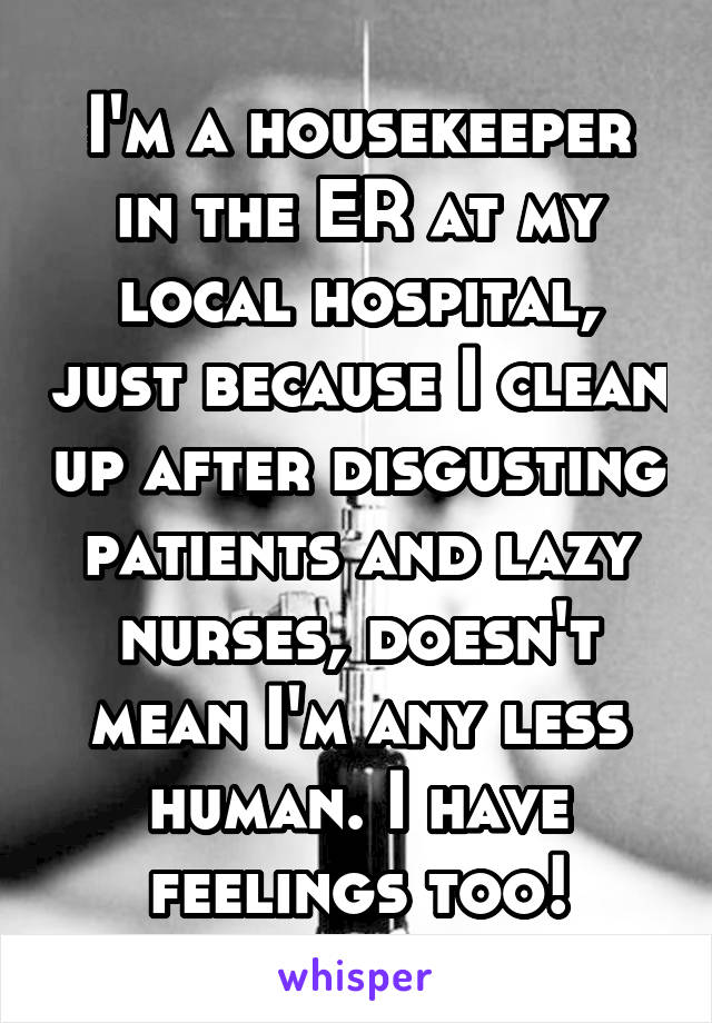 I'm a housekeeper in the ER at my local hospital, just because I clean up after disgusting patients and lazy nurses, doesn't mean I'm any less human. I have feelings too!