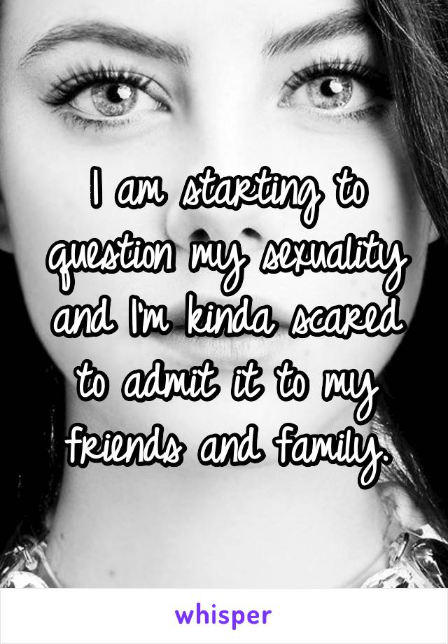 I am starting to question my sexuality and I'm kinda scared to admit it to my friends and family.
