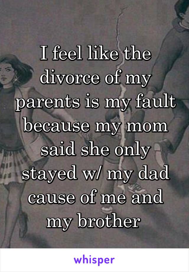 I feel like the divorce of my parents is my fault because my mom said she only stayed w/ my dad cause of me and my brother 