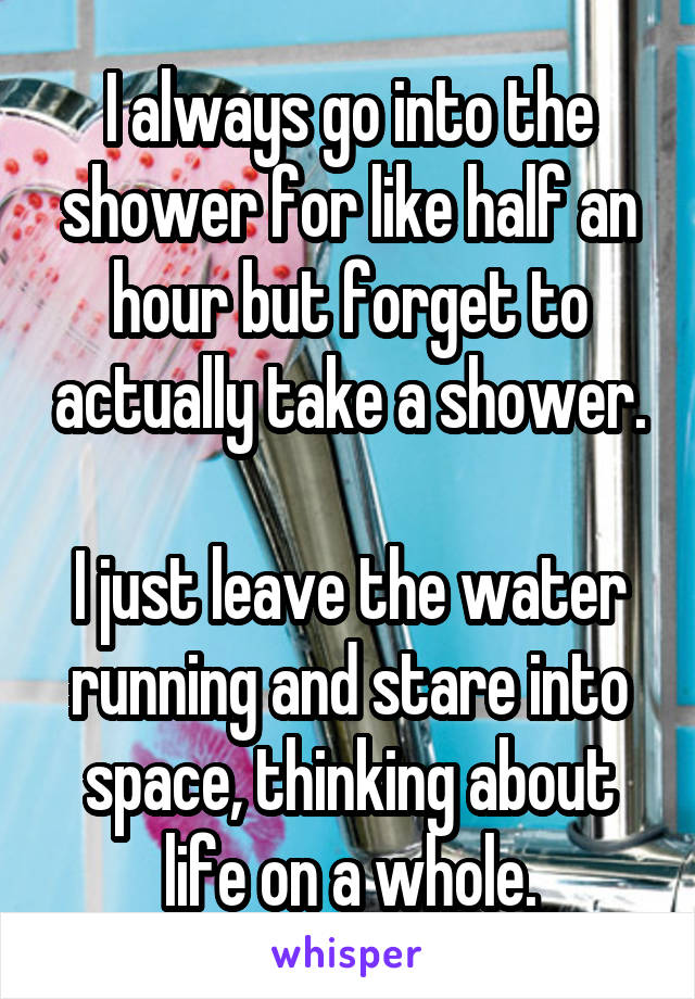 I always go into the shower for like half an hour but forget to actually take a shower.

I just leave the water running and stare into space, thinking about life on a whole.