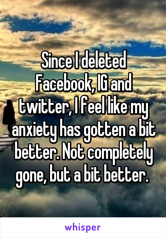 Since I deleted Facebook, IG and twitter, I feel like my anxiety has gotten a bit better. Not completely gone, but a bit better. 