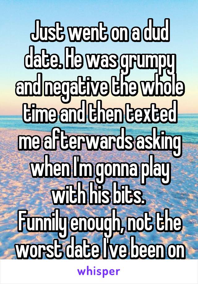Just went on a dud date. He was grumpy and negative the whole time and then texted me afterwards asking when I'm gonna play with his bits. 
Funnily enough, not the worst date I've been on
