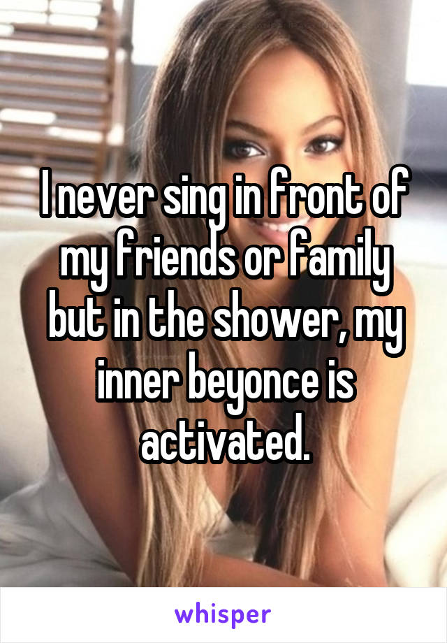 I never sing in front of my friends or family but in the shower, my inner beyonce is activated.