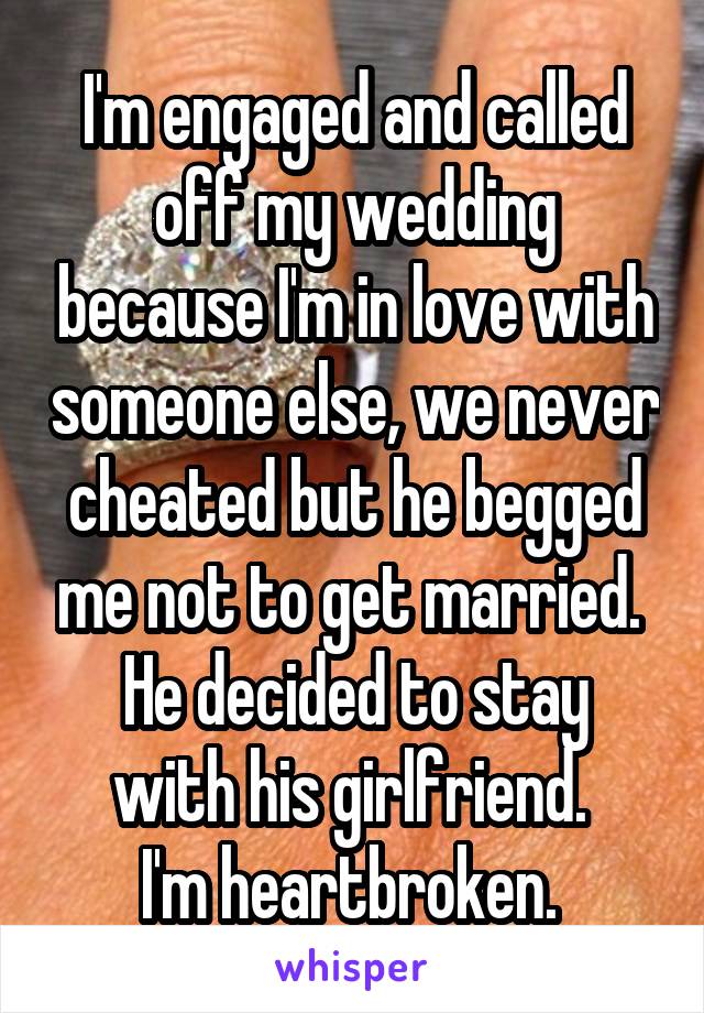 I'm engaged and called off my wedding because I'm in love with someone else, we never cheated but he begged me not to get married. 
He decided to stay with his girlfriend. 
I'm heartbroken. 