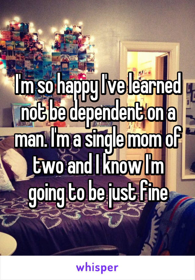 I'm so happy I've learned not be dependent on a man. I'm a single mom of two and I know I'm going to be just fine