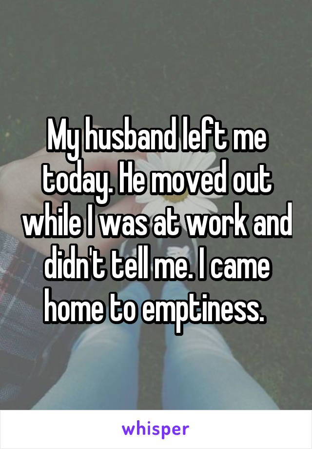 My husband left me today. He moved out while I was at work and didn't tell me. I came home to emptiness. 