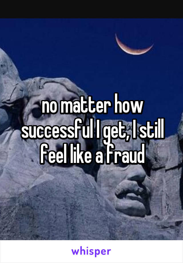 no matter how successful I get, I still feel like a fraud