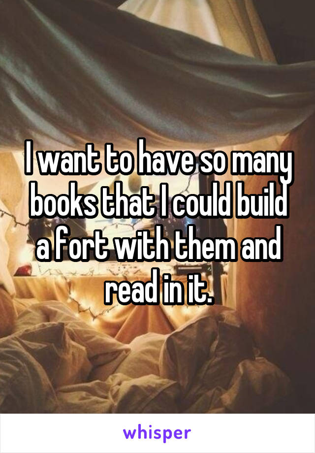 I want to have so many books that I could build a fort with them and read in it.