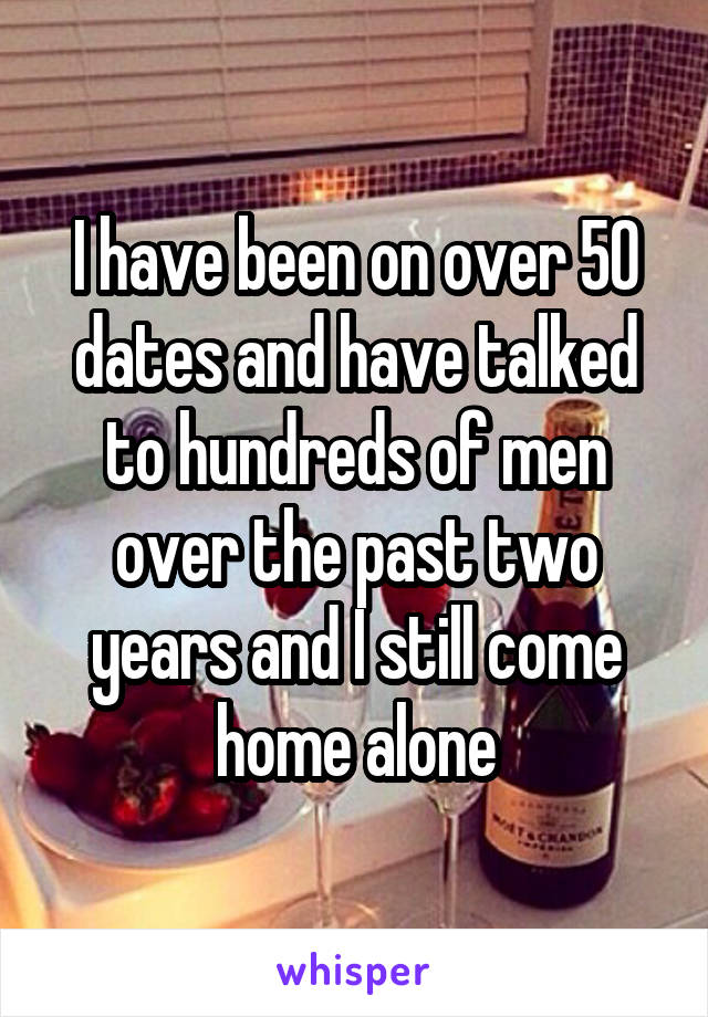 I have been on over 50 dates and have talked to hundreds of men over the past two years and I still come home alone