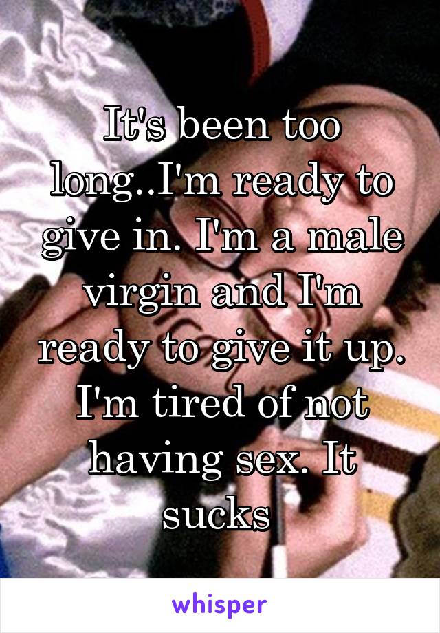 It's been too long..I'm ready to give in. I'm a male virgin and I'm ready to give it up. I'm tired of not having sex. It sucks 