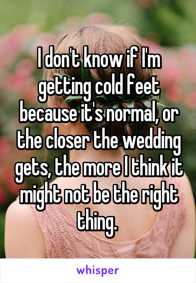 I don't know if I'm getting cold feet because it's normal, or the closer the wedding gets, the more I think it might not be the right thing. 