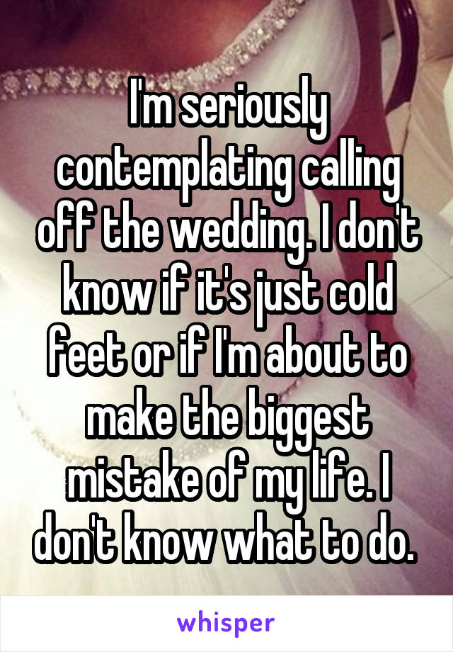 I'm seriously contemplating calling off the wedding. I don't know if it's just cold feet or if I'm about to make the biggest mistake of my life. I don't know what to do. 