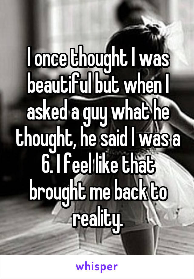 I once thought I was beautiful but when I asked a guy what he thought, he said I was a 6. I feel like that brought me back to reality.