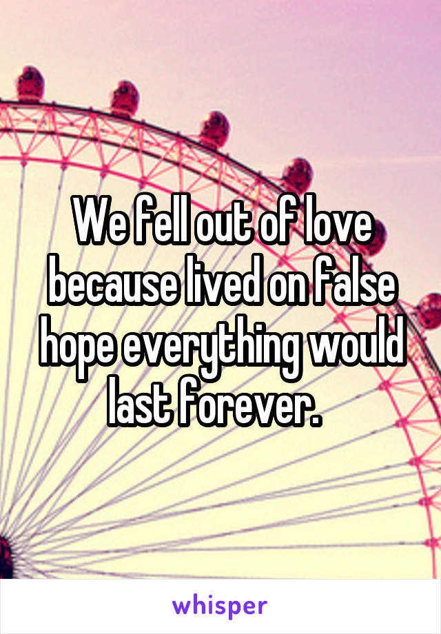 We fell out of love because lived on false hope everything would last forever.  