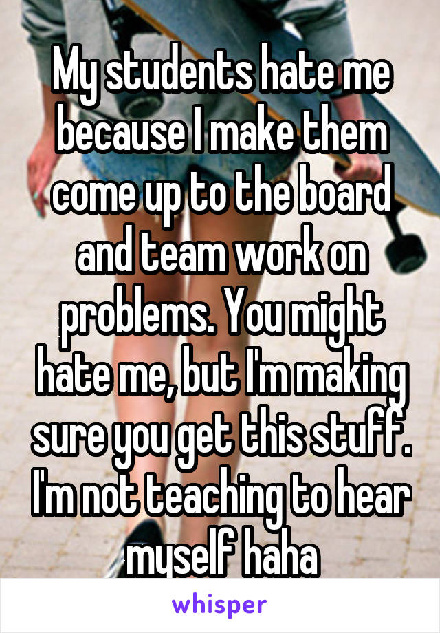 My students hate me because I make them come up to the board and team work on problems. You might hate me, but I'm making sure you get this stuff. I'm not teaching to hear myself haha