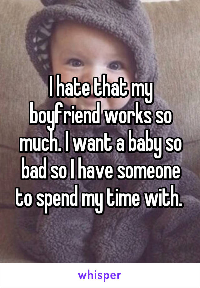 I hate that my boyfriend works so much. I want a baby so bad so I have someone to spend my time with. 