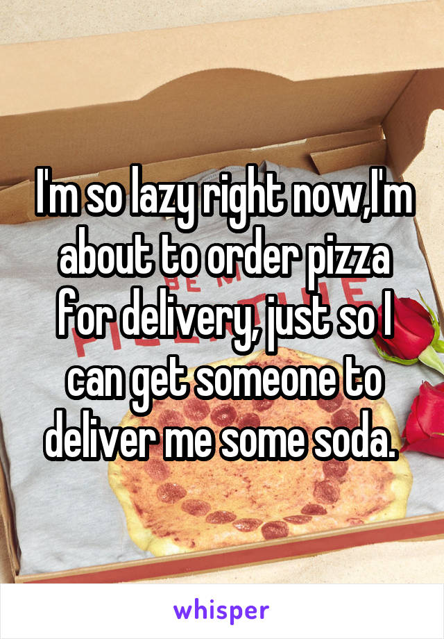 I'm so lazy right now,I'm about to order pizza for delivery, just so I can get someone to deliver me some soda. 