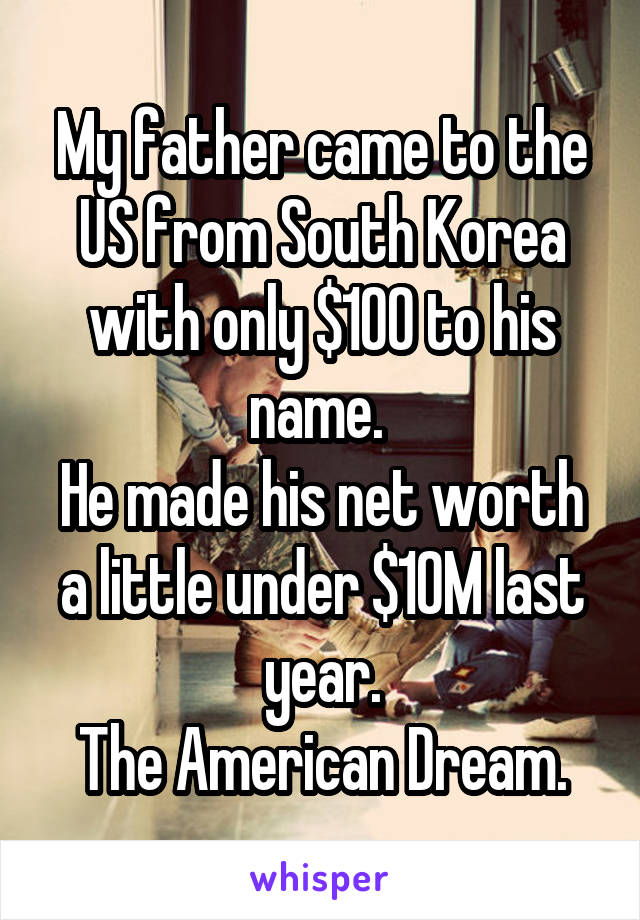 My father came to the US from South Korea with only $100 to his name. 
He made his net worth a little under $10M last year.
The American Dream.