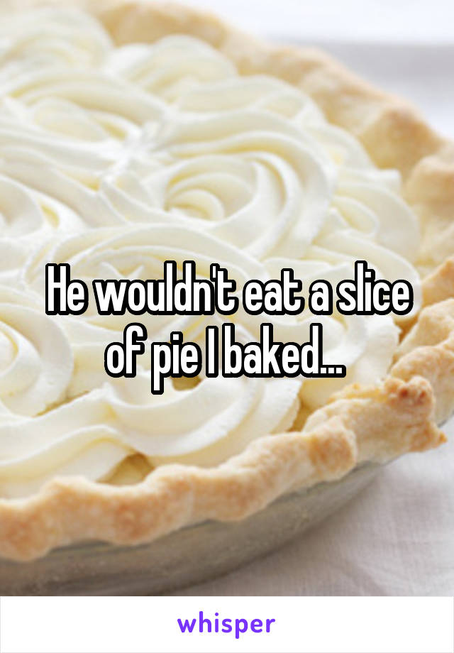 He wouldn't eat a slice of pie I baked... 