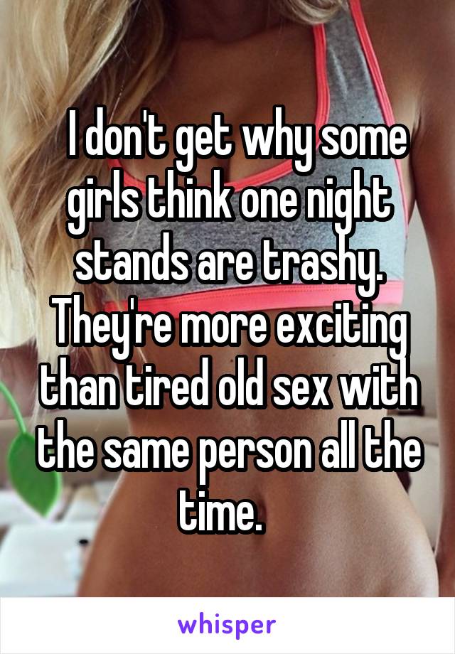   I don't get why some girls think one night stands are trashy. They're more exciting than tired old sex with the same person all the time.  