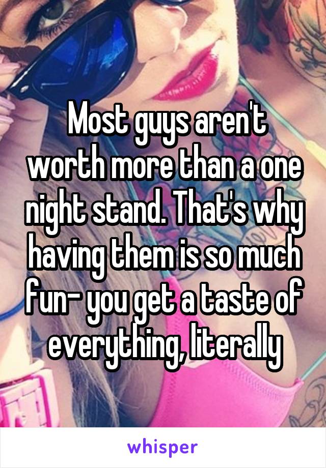  Most guys aren't worth more than a one night stand. That's why having them is so much fun- you get a taste of everything, literally