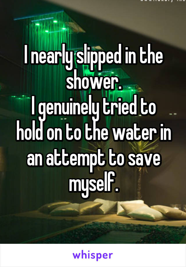 I nearly slipped in the shower.
I genuinely tried to hold on to the water in an attempt to save myself.

