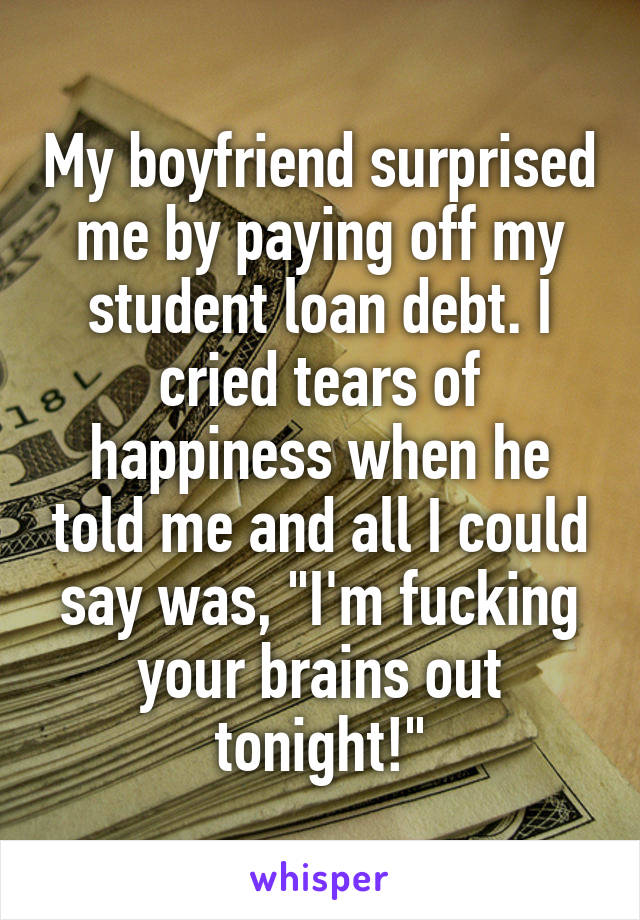 My boyfriend surprised me by paying off my student loan debt. I cried tears of happiness when he told me and all I could say was, "I'm fucking your brains out tonight!"