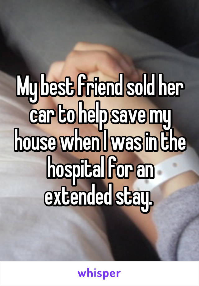 My best friend sold her car to help save my house when I was in the hospital for an extended stay. 