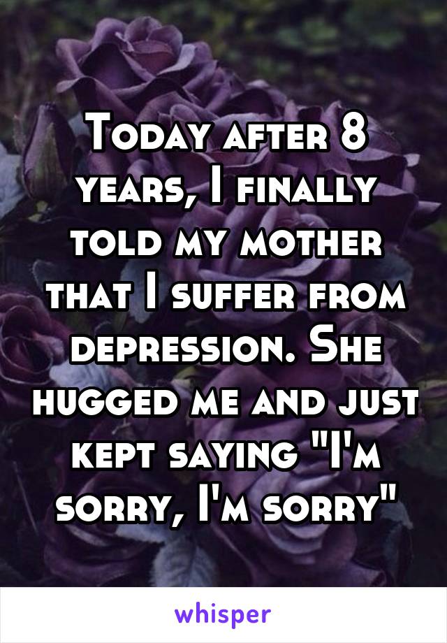 Today after 8 years, I finally told my mother that I suffer from depression. She hugged me and just kept saying "I'm sorry, I'm sorry"
