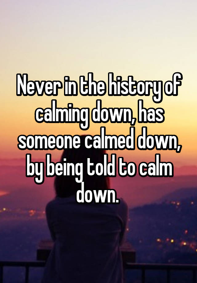 never-in-the-history-of-calming-down-has-someone-calmed-down-by-being