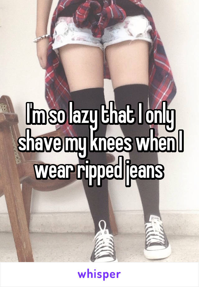I'm so lazy that I only shave my knees when I wear ripped jeans 