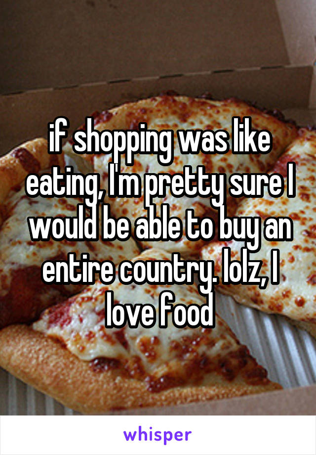 if shopping was like eating, I'm pretty sure I would be able to buy an entire country. lolz, I love food