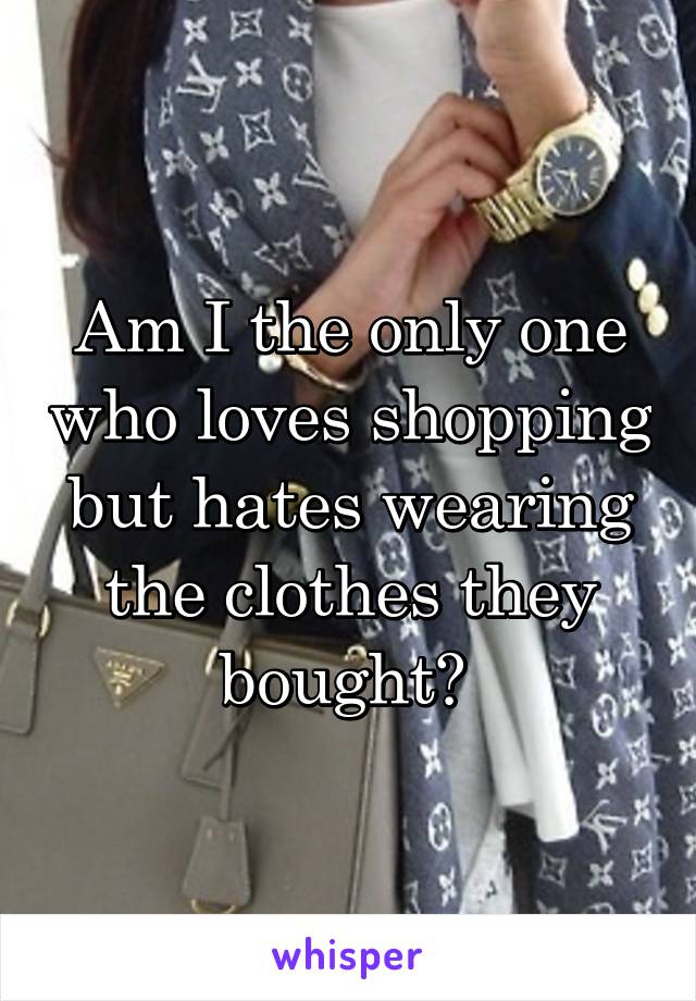 Am I the only one who loves shopping but hates wearing the clothes they bought? 