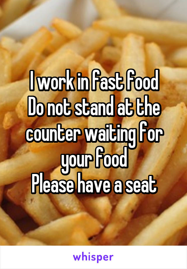 I work in fast food
Do not stand at the counter waiting for your food
Please have a seat