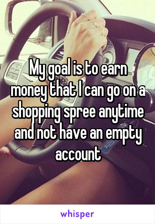 My goal is to earn money that I can go on a shopping spree anytime and not have an empty account