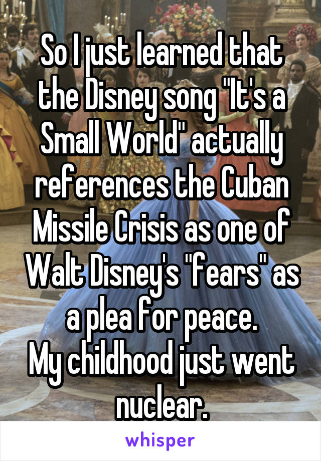 So I just learned that the Disney song "It's a Small World" actually references the Cuban Missile Crisis as one of Walt Disney's "fears" as a plea for peace.
My childhood just went nuclear.