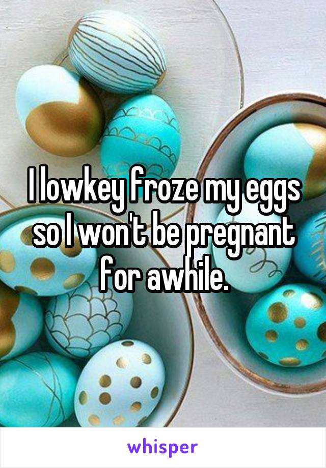I lowkey froze my eggs so I won't be pregnant for awhile.