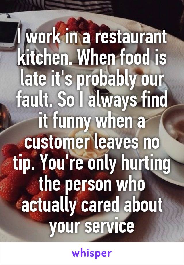 I work in a restaurant kitchen. When food is late it's probably our fault. So I always find it funny when a customer leaves no tip. You're only hurting the person who actually cared about your service