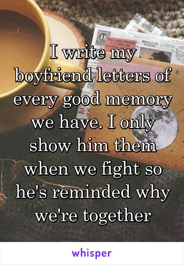 I write my boyfriend letters of every good memory we have. I only show him them when we fight so he's reminded why we're together
