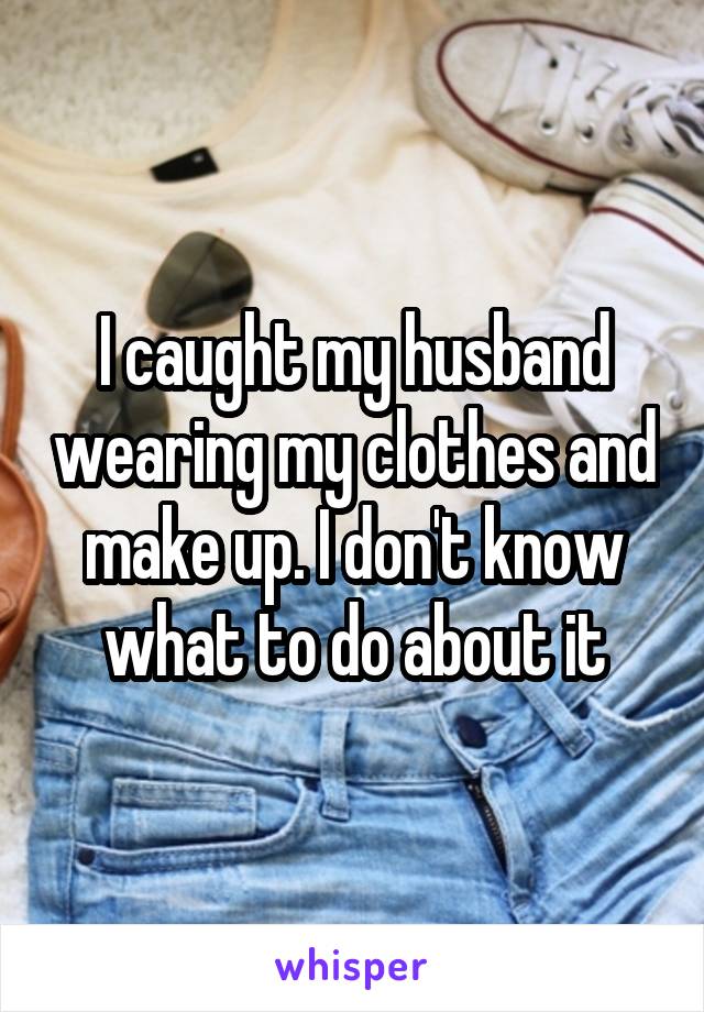 I Caught My Husband Wearing My Clothes And Make Up I Don T Know What